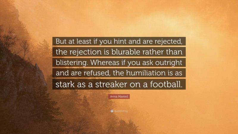 Anna Maxted Quote: “But at least if you hint and are rejected, the rejection is blurable rather than blistering. Whereas if you ask outright and are refused, the humiliation is as stark as a streaker on a football.”