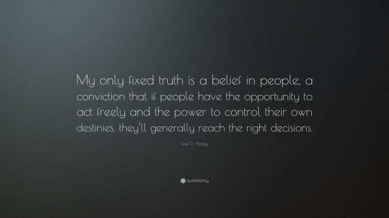 Saul D. Alinsky Quote: “My only fixed truth is a belief in people, a conviction that if people have the opportunity to act freely and the power to control their own destinies, they’ll generally reach the right decisions.”