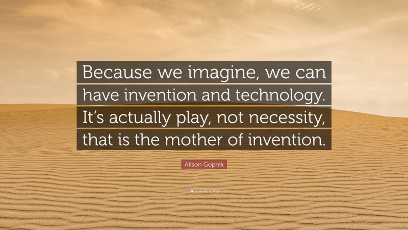 Alison Gopnik Quote: “Because we imagine, we can have invention and technology. It’s actually play, not necessity, that is the mother of invention.”