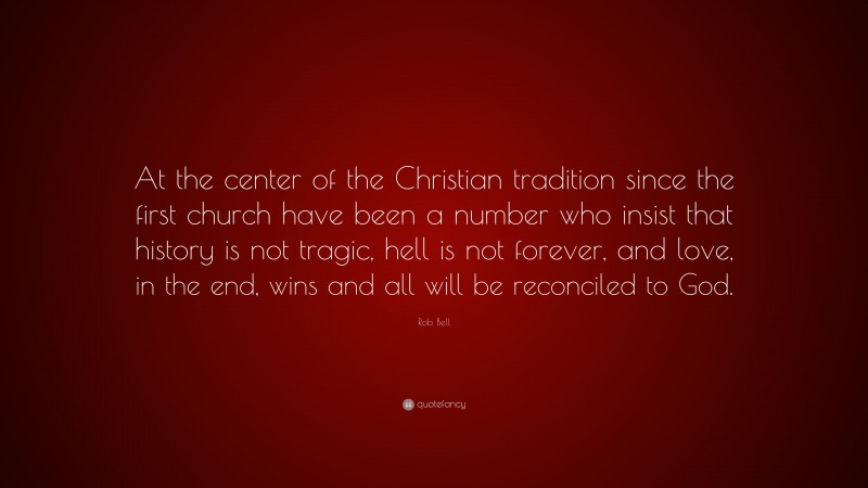 Rob Bell Quote: “At the center of the Christian tradition since the first church have been a number who insist that history is not tragic, hell is not forever, and love, in the end, wins and all will be reconciled to God.”