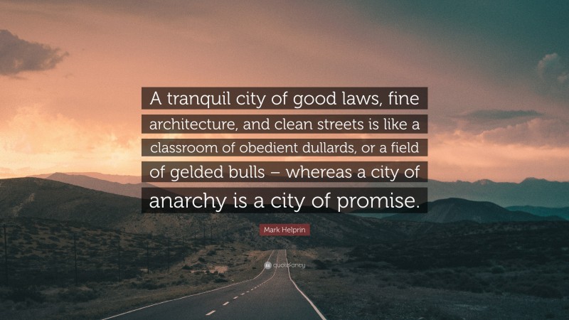 Mark Helprin Quote: “A tranquil city of good laws, fine architecture, and clean streets is like a classroom of obedient dullards, or a field of gelded bulls – whereas a city of anarchy is a city of promise.”