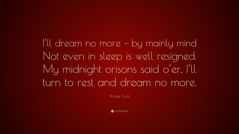 Walter Scott Quote: “I’ll dream no more – by mainly mind Not even in sleep is well resigned. My midnight orisons said o’er, I’ll turn to rest and dream no more.”