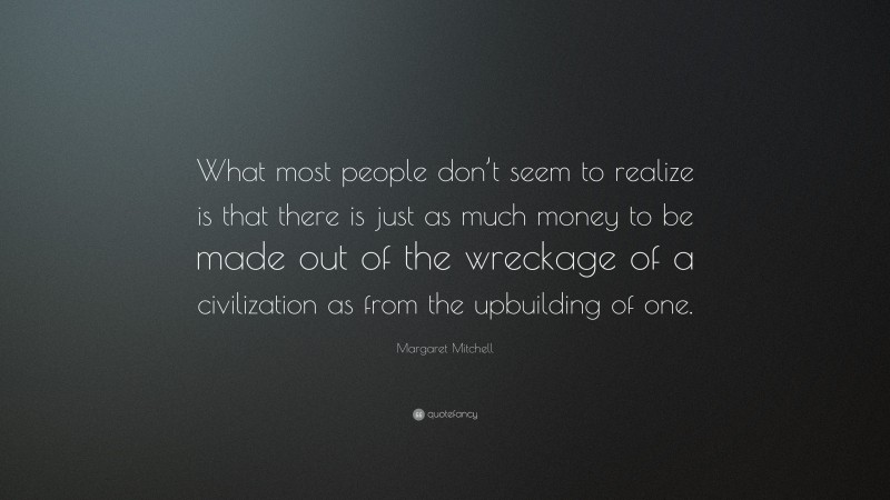Margaret Mitchell Quote: “What most people don’t seem to realize is that there is just as much money to be made out of the wreckage of a civilization as from the upbuilding of one.”