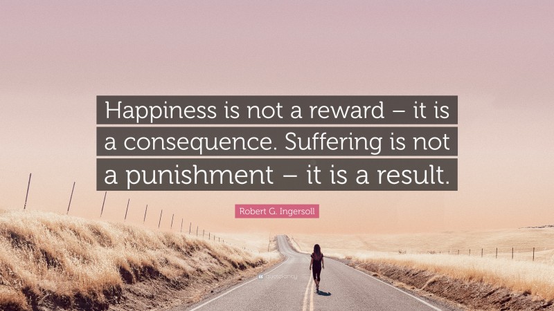 Robert G. Ingersoll Quote: “Happiness is not a reward – it is a consequence. Suffering is not a punishment – it is a result.”