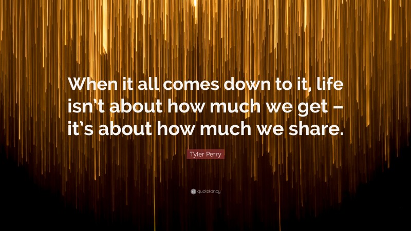 Tyler Perry Quote: “When it all comes down to it, life isn’t about how much we get – it’s about how much we share.”