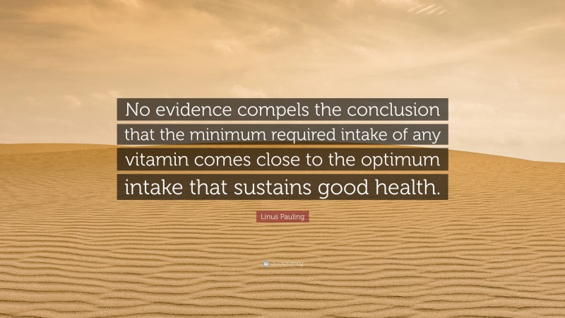 Linus Pauling Quote: “No evidence compels the conclusion that the minimum required intake of any vitamin comes close to the optimum intake that sustains good health.”