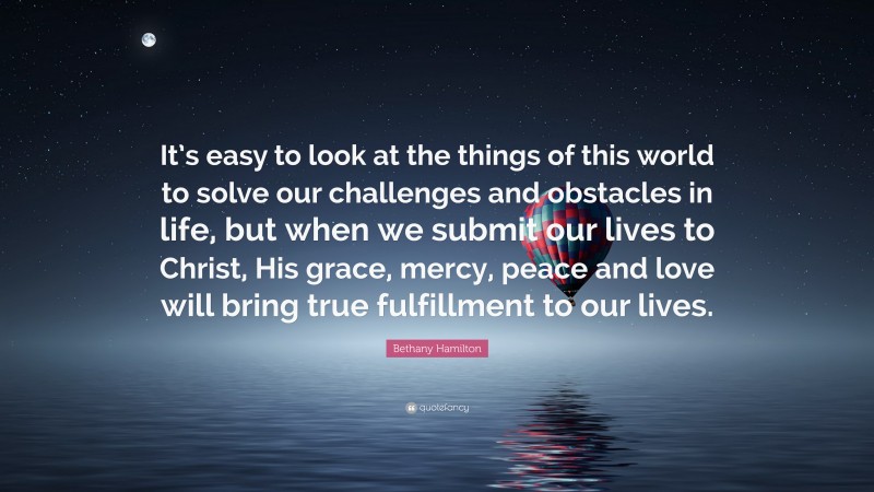 Bethany Hamilton Quote: “It’s easy to look at the things of this world to solve our challenges and obstacles in life, but when we submit our lives to Christ, His grace, mercy, peace and love will bring true fulfillment to our lives.”
