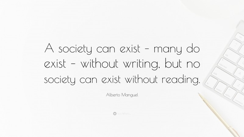 Alberto Manguel Quote: “A society can exist – many do exist – without writing, but no society can exist without reading.”