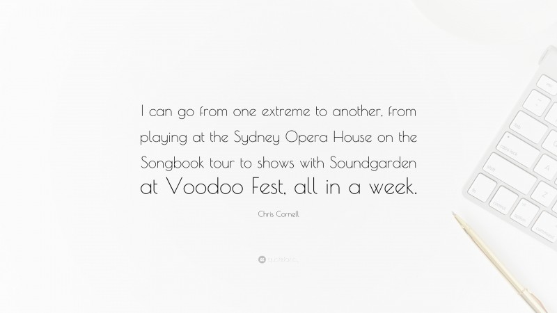 Chris Cornell Quote: “I can go from one extreme to another, from playing at the Sydney Opera House on the Songbook tour to shows with Soundgarden at Voodoo Fest, all in a week.”