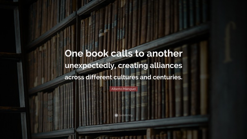 Alberto Manguel Quote: “One book calls to another unexpectedly, creating alliances across different cultures and centuries.”