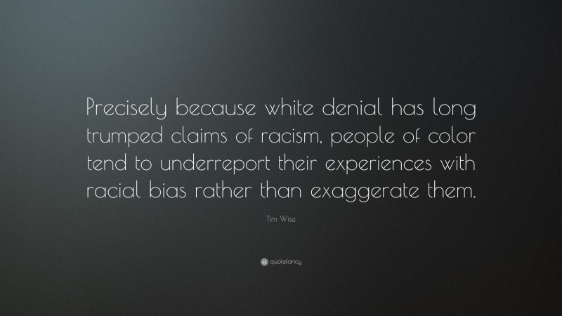 Tim Wise Quote: “Precisely because white denial has long trumped claims of racism, people of color tend to underreport their experiences with racial bias rather than exaggerate them.”