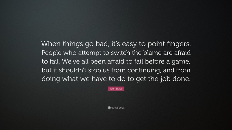 John Elway Quote: “When things go bad, it’s easy to point fingers. People who attempt to switch the blame are afraid to fail. We’ve all been afraid to fail before a game, but it shouldn’t stop us from continuing, and from doing what we have to do to get the job done.”