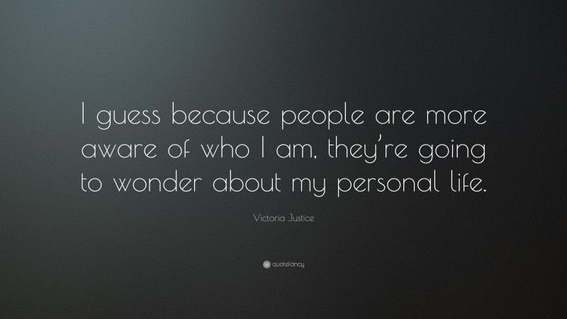 Victoria Justice Quote: “I guess because people are more aware of who I am, they’re going to wonder about my personal life.”