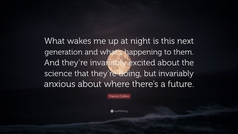 Francis Collins Quote: “What wakes me up at night is this next generation and what’s happening to them. And they’re invariably excited about the science that they’re doing, but invariably anxious about where there’s a future.”