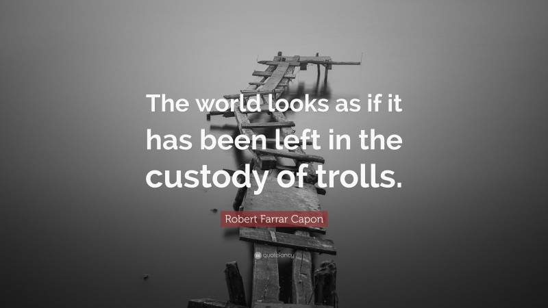 Robert Farrar Capon Quote: “The world looks as if it has been left in the custody of trolls.”