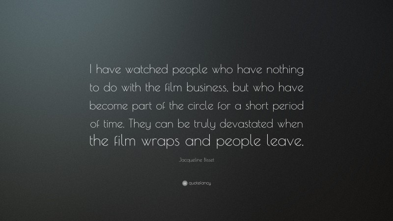 Jacqueline Bisset Quote: “I have watched people who have nothing to do with the film business, but who have become part of the circle for a short period of time. They can be truly devastated when the film wraps and people leave.”