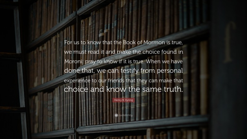 Henry B. Eyring Quote: “For us to know that the Book of Mormon is true, we must read it and make the choice found in Moroni: pray to know if it is true. When we have done that, we can testify from personal experience to our friends that they can make that choice and know the same truth.”