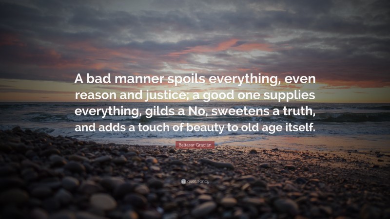 Baltasar Gracián Quote: “A bad manner spoils everything, even reason and justice; a good one supplies everything, gilds a No, sweetens a truth, and adds a touch of beauty to old age itself.”