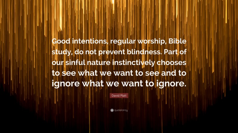 David Platt Quote: “Good intentions, regular worship, Bible study, do not prevent blindness. Part of our sinful nature instinctively chooses to see what we want to see and to ignore what we want to ignore.”