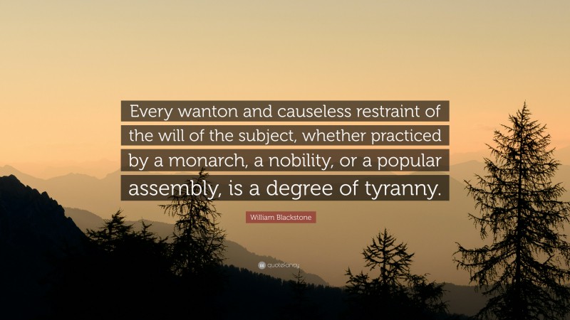 William Blackstone Quote: “Every wanton and causeless restraint of the will of the subject, whether practiced by a monarch, a nobility, or a popular assembly, is a degree of tyranny.”