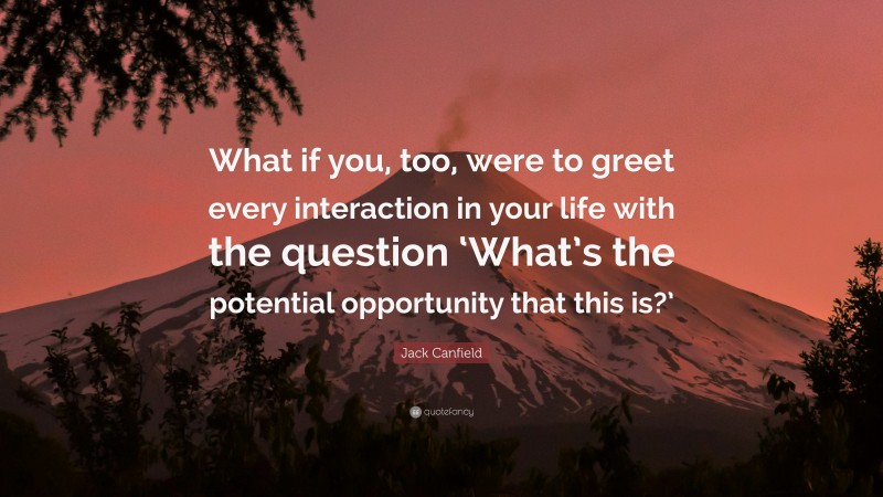 Jack Canfield Quote: “What if you, too, were to greet every interaction in your life with the question ‘What’s the potential opportunity that this is?’”