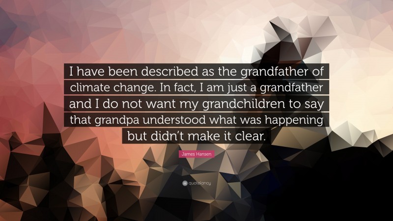 James Hansen Quote: “I have been described as the grandfather of climate change. In fact, I am just a grandfather and I do not want my grandchildren to say that grandpa understood what was happening but didn’t make it clear.”