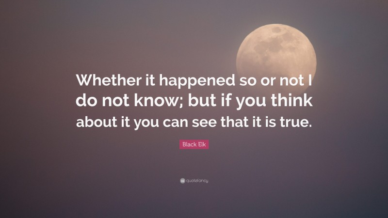 Black Elk Quote: “Whether it happened so or not I do not know; but if you think about it you can see that it is true.”