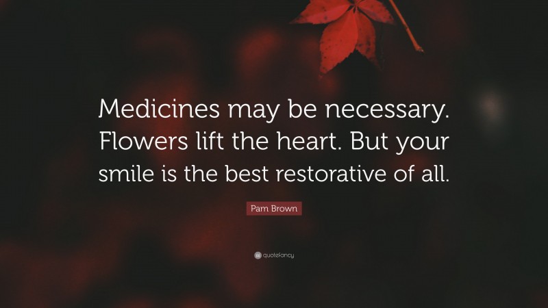 Pam Brown Quote: “Medicines may be necessary. Flowers lift the heart. But your smile is the best restorative of all.”