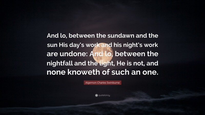 Algernon Charles Swinburne Quote: “And lo, between the sundawn and the sun His day’s work and his night’s work are undone: And lo, between the nightfall and the light, He is not, and none knoweth of such an one.”