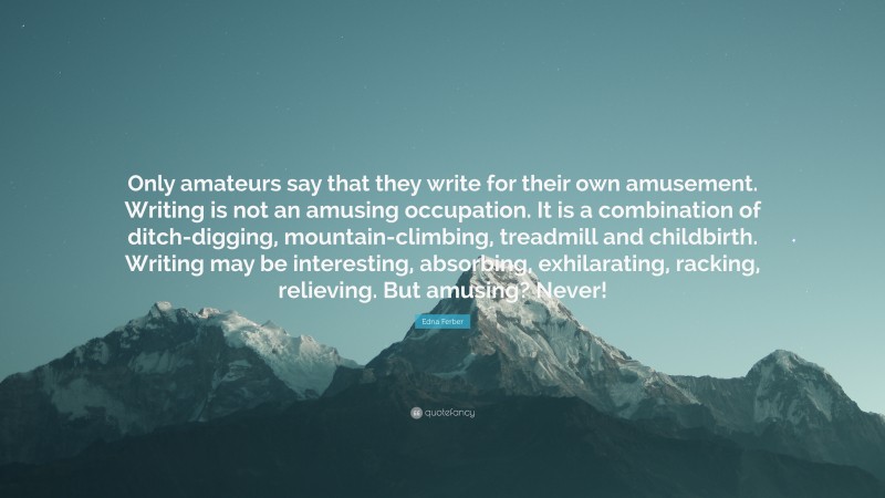 Edna Ferber Quote: “Only amateurs say that they write for their own amusement. Writing is not an amusing occupation. It is a combination of ditch-digging, mountain-climbing, treadmill and childbirth. Writing may be interesting, absorbing, exhilarating, racking, relieving. But amusing? Never!”