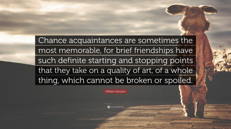 William Saroyan Quote: “Chance acquaintances are sometimes the most memorable, for brief friendships have such definite starting and stopping points that they take on a quality of art, of a whole thing, which cannot be broken or spoiled.”
