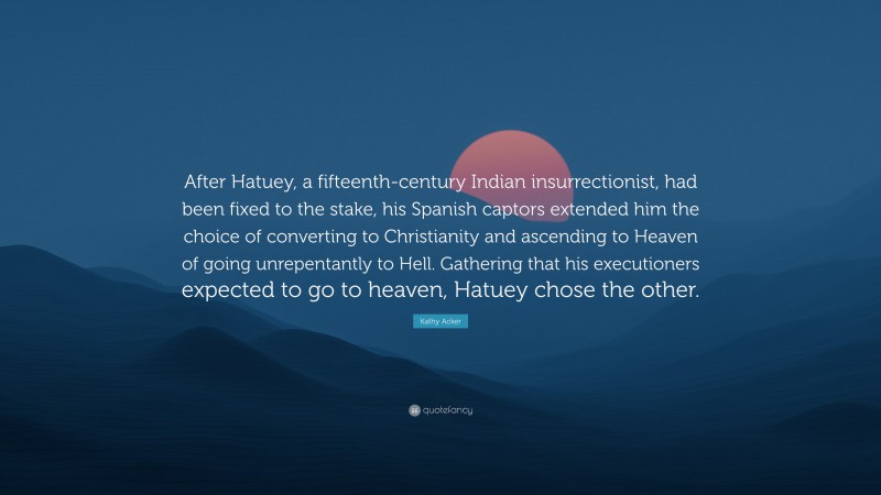 Kathy Acker Quote: “After Hatuey, a fifteenth-century Indian insurrectionist, had been fixed to the stake, his Spanish captors extended him the choice of converting to Christianity and ascending to Heaven of going unrepentantly to Hell. Gathering that his executioners expected to go to heaven, Hatuey chose the other.”