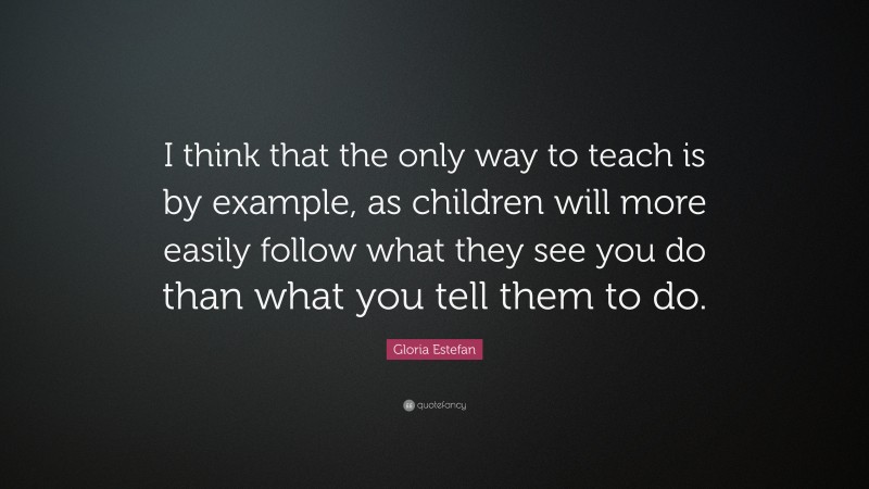 Gloria Estefan Quote: “I think that the only way to teach is by example, as children will more easily follow what they see you do than what you tell them to do.”