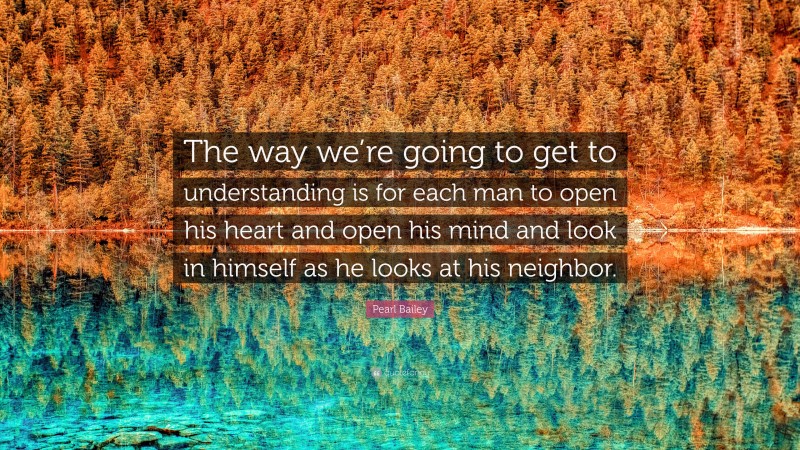 Pearl Bailey Quote: “The way we’re going to get to understanding is for each man to open his heart and open his mind and look in himself as he looks at his neighbor.”
