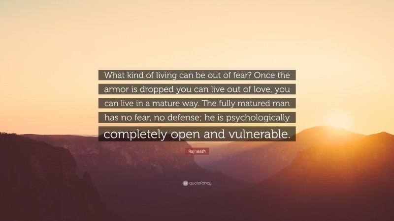 Rajneesh Quote: “What kind of living can be out of fear? Once the armor is dropped you can live out of love, you can live in a mature way. The fully matured man has no fear, no defense; he is psychologically completely open and vulnerable.”