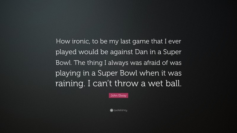 John Elway Quote: “How ironic, to be my last game that I ever played would be against Dan in a Super Bowl. The thing I always was afraid of was playing in a Super Bowl when it was raining. I can’t throw a wet ball.”