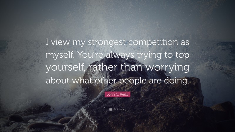 John C. Reilly Quote: “I view my strongest competition as myself. You’re always trying to top yourself, rather than worrying about what other people are doing.”
