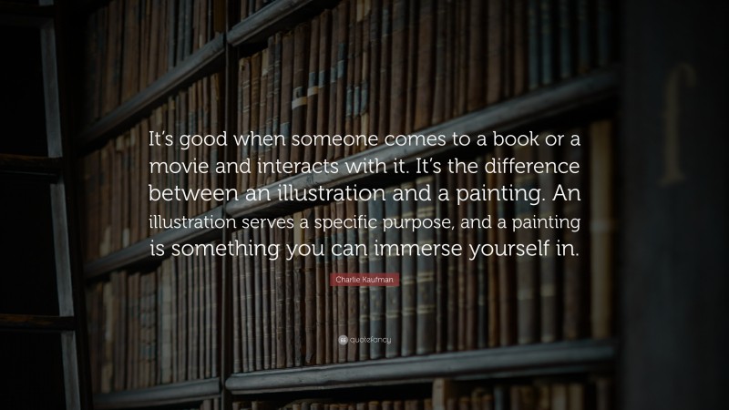 Charlie Kaufman Quote: “It’s good when someone comes to a book or a movie and interacts with it. It’s the difference between an illustration and a painting. An illustration serves a specific purpose, and a painting is something you can immerse yourself in.”