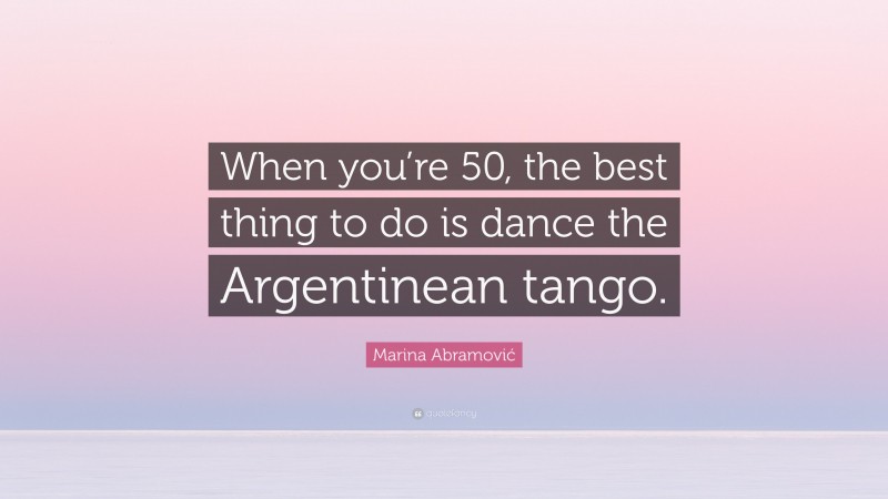 Marina Abramović Quote: “When you’re 50, the best thing to do is dance the Argentinean tango.”