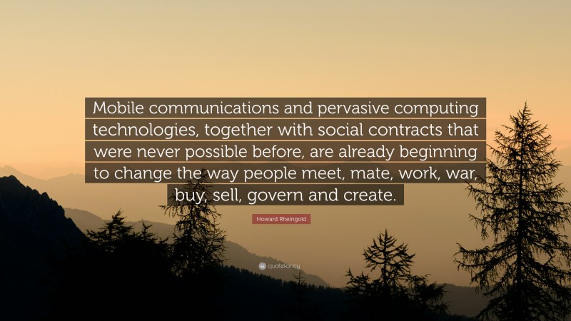 Howard Rheingold Quote: “Mobile communications and pervasive computing technologies, together with social contracts that were never possible before, are already beginning to change the way people meet, mate, work, war, buy, sell, govern and create.”