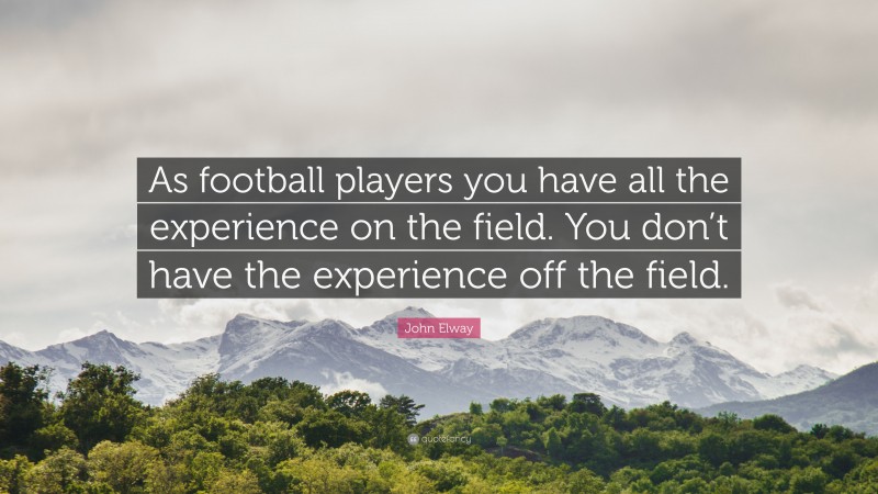 John Elway Quote: “As football players you have all the experience on the field. You don’t have the experience off the field.”