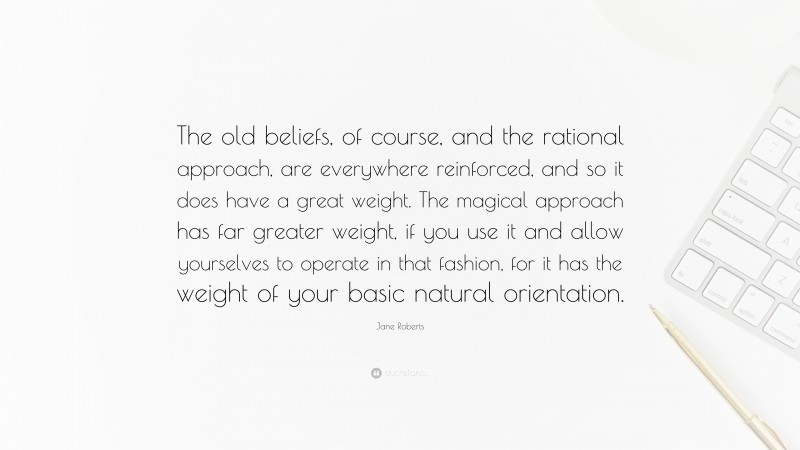 Jane Roberts Quote: “The old beliefs, of course, and the rational approach, are everywhere reinforced, and so it does have a great weight. The magical approach has far greater weight, if you use it and allow yourselves to operate in that fashion, for it has the weight of your basic natural orientation.”
