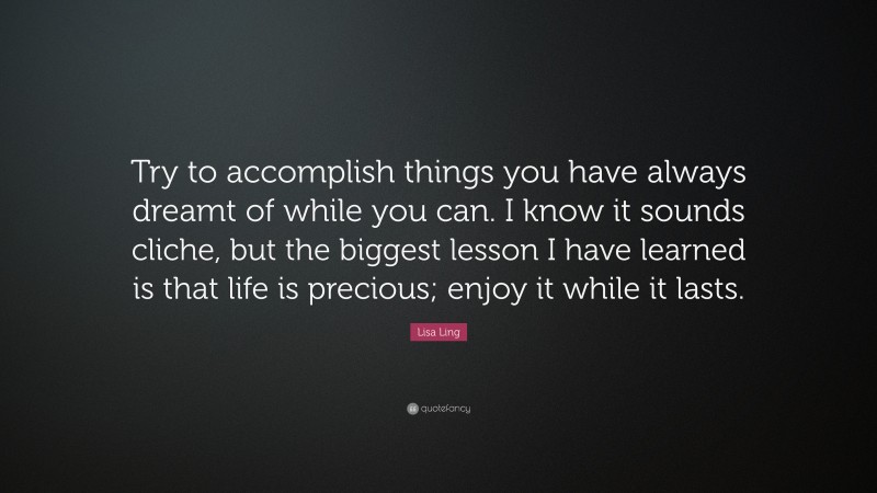 Lisa Ling Quote: “Try to accomplish things you have always dreamt of while you can. I know it sounds cliche, but the biggest lesson I have learned is that life is precious; enjoy it while it lasts.”