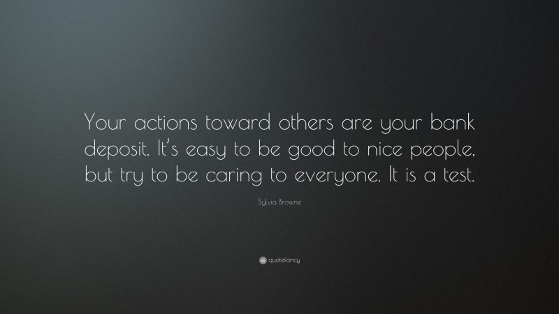 Sylvia Browne Quote: “Your actions toward others are your bank deposit. It’s easy to be good to nice people, but try to be caring to everyone. It is a test.”