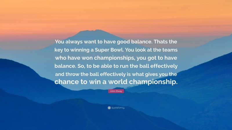 John Elway Quote: “You always want to have good balance. Thats the key to winning a Super Bowl. You look at the teams who have won championships, you got to have balance. So, to be able to run the ball effectively and throw the ball effectively is what gives you the chance to win a world championship.”