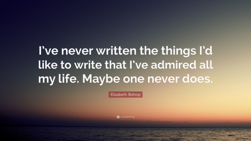 Elizabeth Bishop Quote: “I’ve never written the things I’d like to write that I’ve admired all my life. Maybe one never does.”