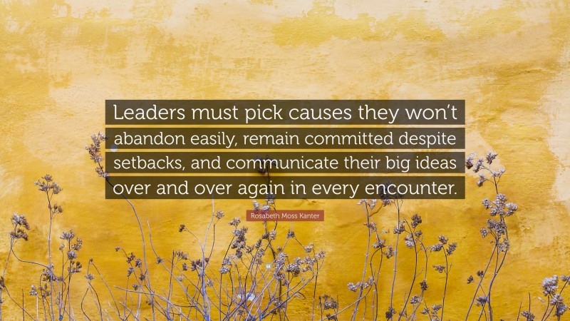 Rosabeth Moss Kanter Quote: “Leaders must pick causes they won’t abandon easily, remain committed despite setbacks, and communicate their big ideas over and over again in every encounter.”