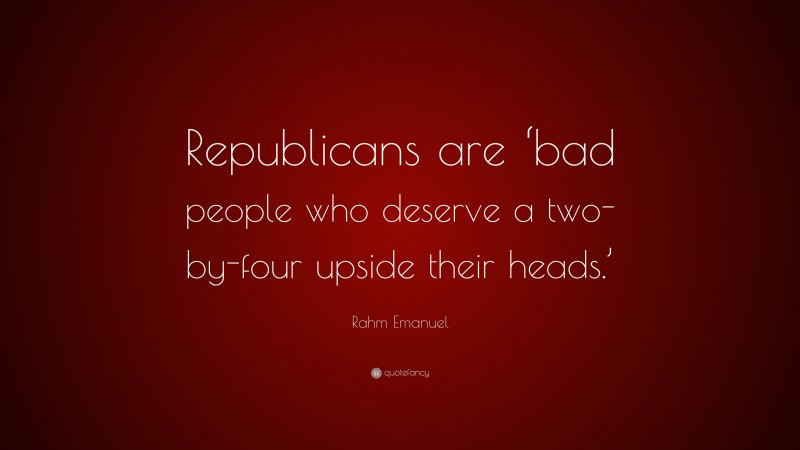 Rahm Emanuel Quote: “Republicans are ‘bad people who deserve a two-by-four upside their heads.’”