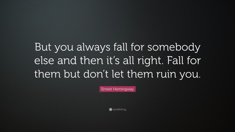 Ernest Hemingway Quote: “But you always fall for somebody else and then it’s all right. Fall for them but don’t let them ruin you.”
