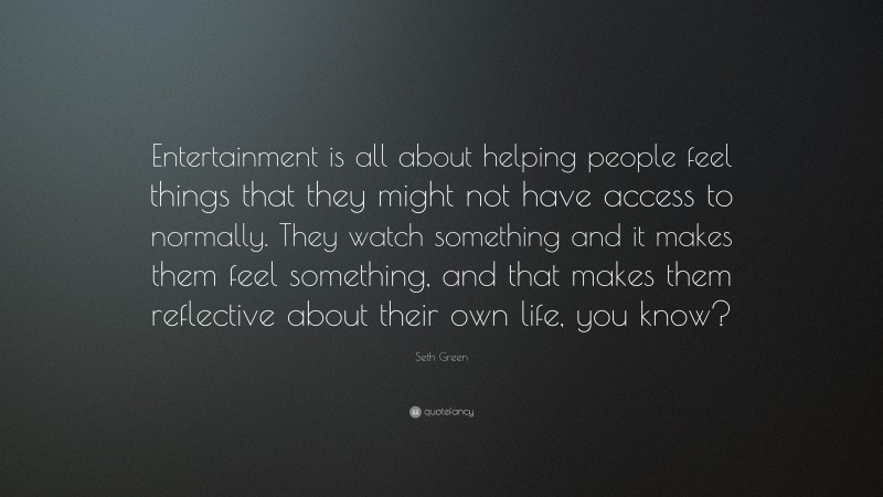 Seth Green Quote: “Entertainment is all about helping people feel things that they might not have access to normally. They watch something and it makes them feel something, and that makes them reflective about their own life, you know?”